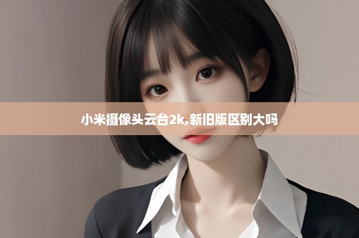 小米摄像头云台2k,新旧版区别大吗