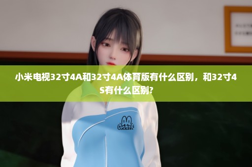 小米电视32寸4A和32寸4A体育版有什么区别，和32寸4S有什么区别?