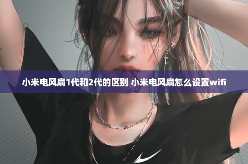 小米电风扇1代和2代的区别 小米电风扇怎么设置wifi