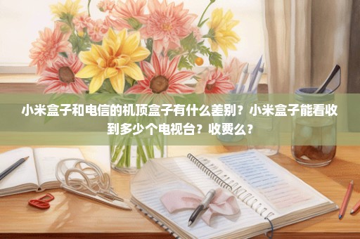 小米盒子和电信的机顶盒子有什么差别？小米盒子能看收到多少个电视台？收费么？