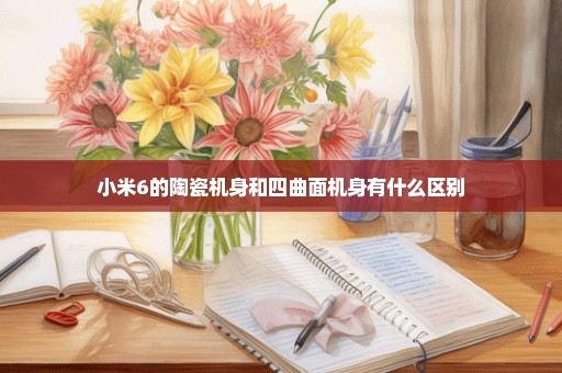 小米6的陶瓷机身和四曲面机身有什么区别