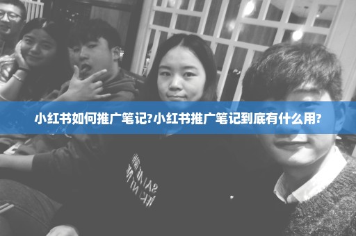 小红书如何推广笔记?小红书推广笔记到底有什么用?
