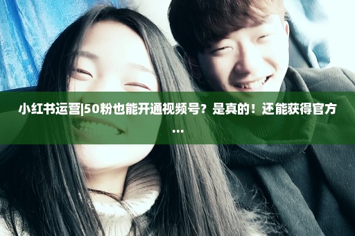 小红书运营|50粉也能开通视频号？是真的！还能获得官方...