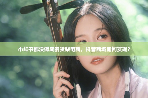 小红书都没做成的货架电商，抖音商城如何实现？