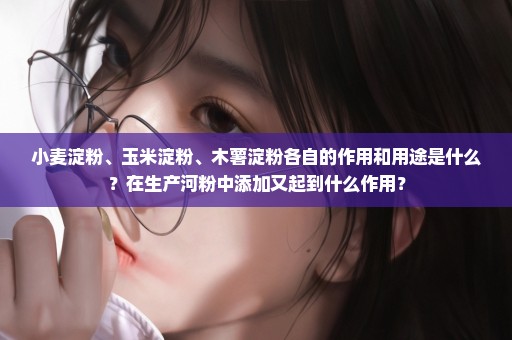 小麦淀粉、玉米淀粉、木薯淀粉各自的作用和用途是什么？在生产河粉中添加又起到什么作用？