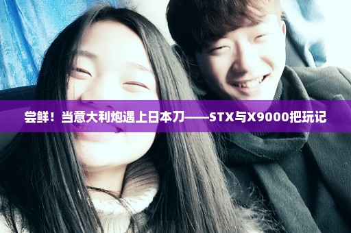尝鲜！当意大利炮遇上日本刀——STX与X9000把玩记