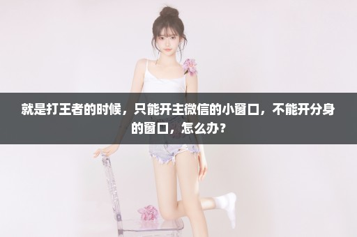 就是打王者的时候，只能开主微信的小窗口，不能开分身的窗口，怎么办？