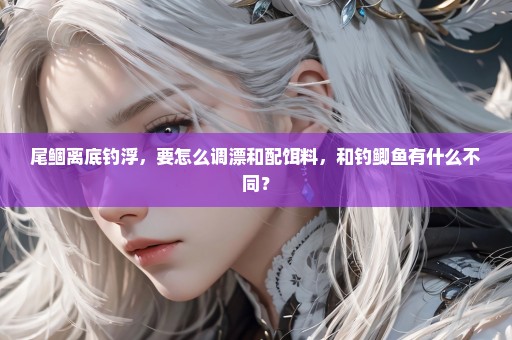 尾鲴离底钓浮，要怎么调漂和配饵料，和钓鲫鱼有什么不同？