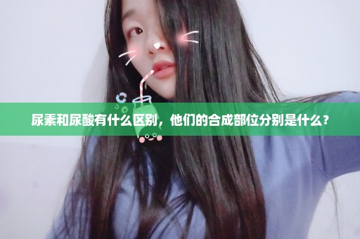 尿素和尿酸有什么区别，他们的合成部位分别是什么？