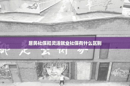 居民社保和灵活就业社保有什么区别