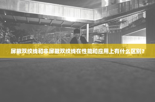 屏蔽双绞线和非屏蔽双绞线在性能和应用上有什么区别？