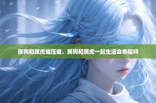 属狗和属虎谁压谁，属狗和属虎一起生活会幸福吗