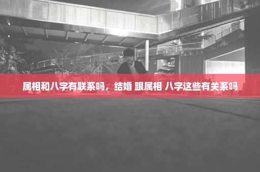 属相和八字有联系吗，结婚 跟属相 八字这些有关系吗