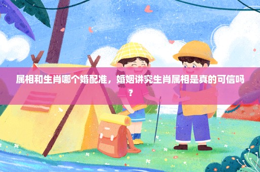 属相和生肖哪个婚配准，婚姻讲究生肖属相是真的可信吗？