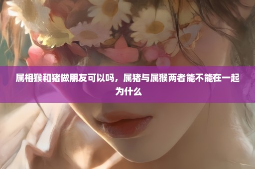 属相猴和猪做朋友可以吗，属猪与属猴两者能不能在一起 为什么