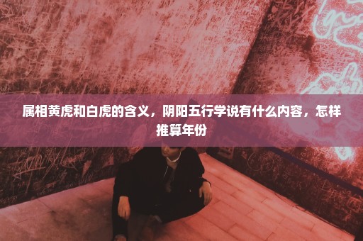 属相黄虎和白虎的含义，阴阳五行学说有什么内容，怎样推算年份