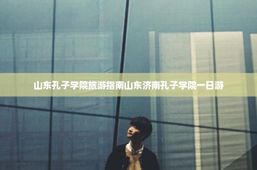 山东孔子学院旅游指南山东济南孔子学院一日游