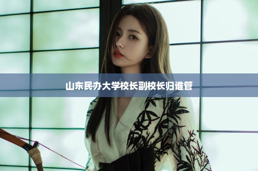 山东民办大学校长副校长归谁管