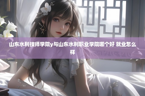 山东水利技师学院y与山东水利职业学院哪个好 就业怎么样
