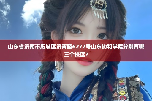 山东省济南市历城区济青路6277号山东协和学院分别有哪三个校区？