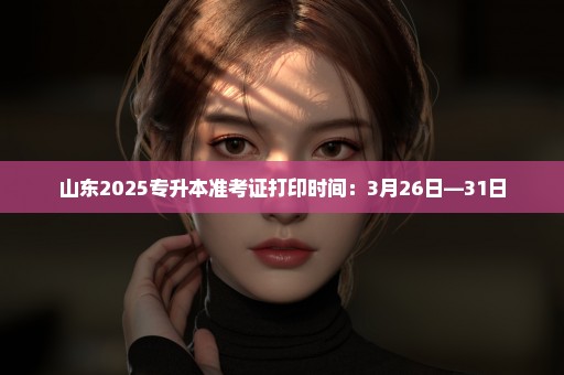 山东2025专升本准考证打印时间：3月26日—31日