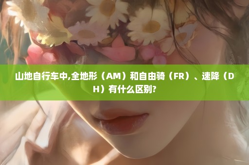 山地自行车中,全地形（AM）和自由骑（FR）、速降（DH）有什么区别?