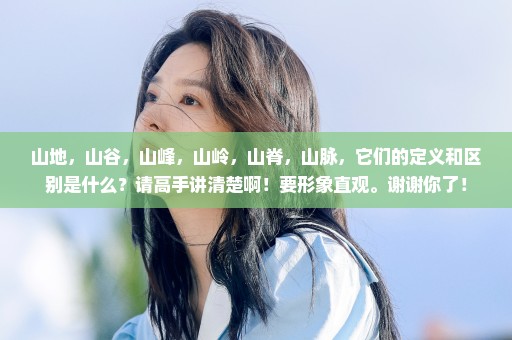 山地，山谷，山峰，山岭，山脊，山脉，它们的定义和区别是什么？请高手讲清楚啊！要形象直观。谢谢你了！