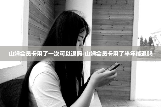 山姆会员卡用了一次可以退吗-山姆会员卡用了半年能退吗