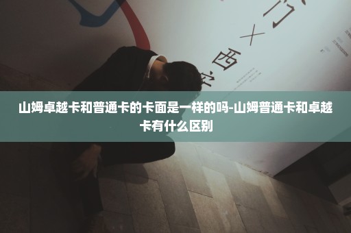 山姆卓越卡和普通卡的卡面是一样的吗-山姆普通卡和卓越卡有什么区别