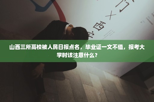 山西三所高校被人民日报点名，毕业证一文不值，报考大学时该注意什么？