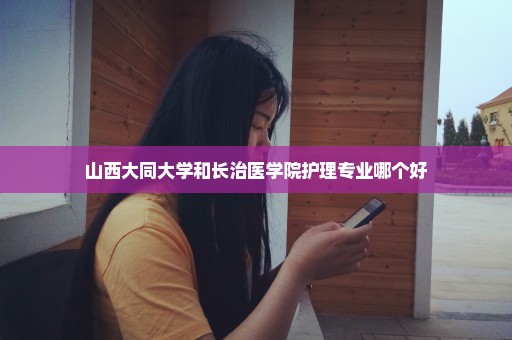 山西大同大学和长治医学院护理专业哪个好