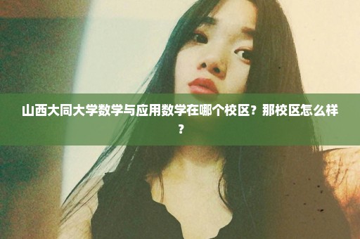 山西大同大学数学与应用数学在哪个校区？那校区怎么样？