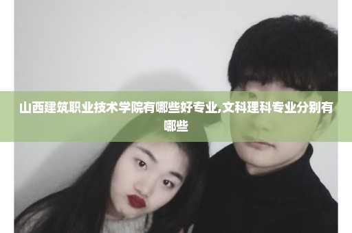 山西建筑职业技术学院有哪些好专业,文科理科专业分别有哪些