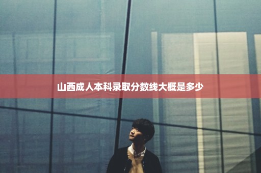 山西成人本科录取分数线大概是多少