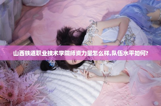 山西铁道职业技术学院师资力量怎么样,队伍水平如何?