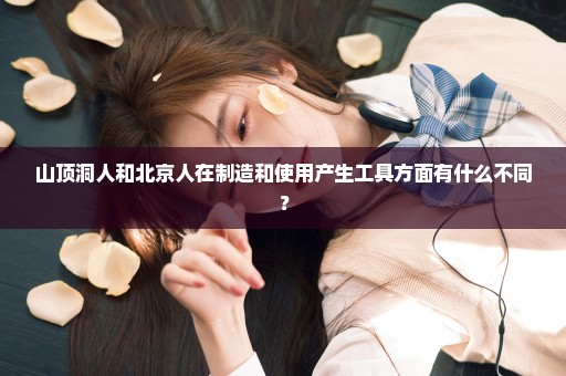 山顶洞人和北京人在制造和使用产生工具方面有什么不同？