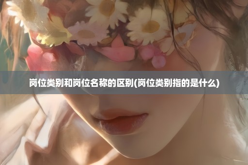 岗位类别和岗位名称的区别(岗位类别指的是什么)