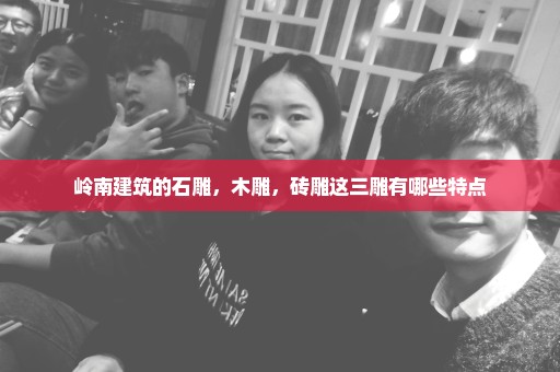 岭南建筑的石雕，木雕，砖雕这三雕有哪些特点