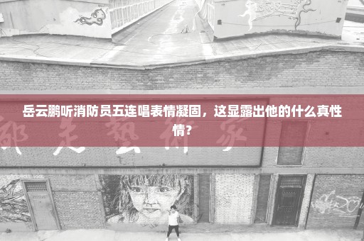 岳云鹏听消防员五连唱表情凝固，这显露出他的什么真性情？