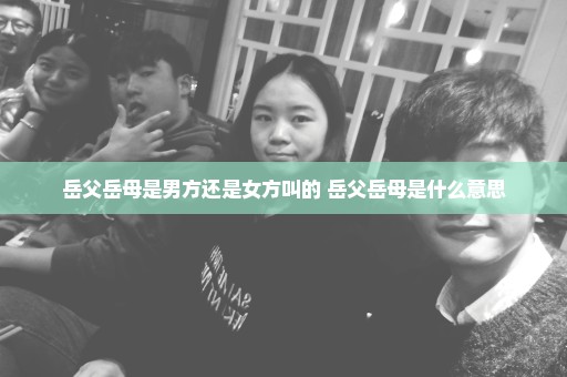 岳父岳母是男方还是女方叫的 岳父岳母是什么意思