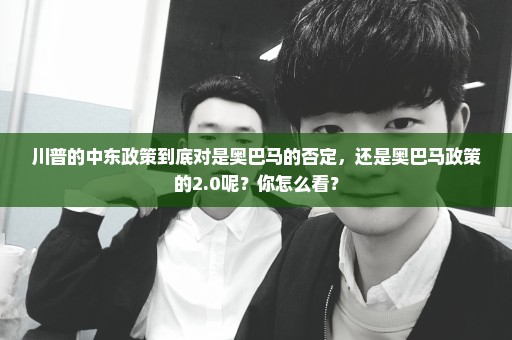 川普的中东政策到底对是奥巴马的否定，还是奥巴马政策的2.0呢？你怎么看？