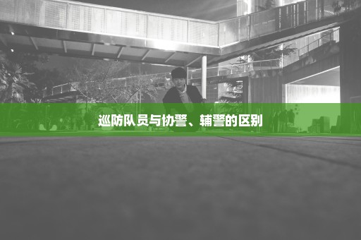 巡防队员与协警、辅警的区别