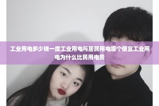 工业用电多少钱一度工业用电与居民用电哪个便宜工业用电为什么比民用电贵