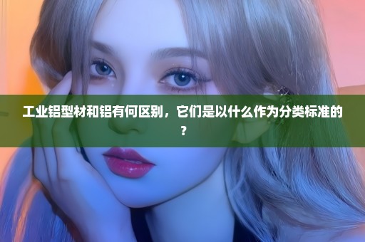 工业铝型材和铝有何区别，它们是以什么作为分类标准的？