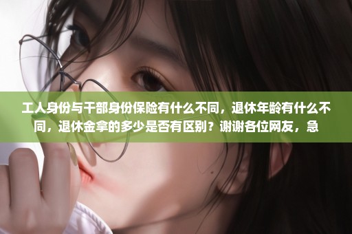 工人身份与干部身份保险有什么不同，退休年龄有什么不同，退休金拿的多少是否有区别？谢谢各位网友，急