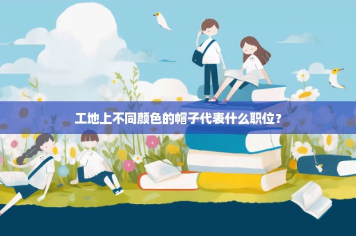 工地上不同颜色的帽子代表什么职位？