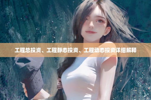 工程总投资、工程静态投资、工程动态投资详细解释