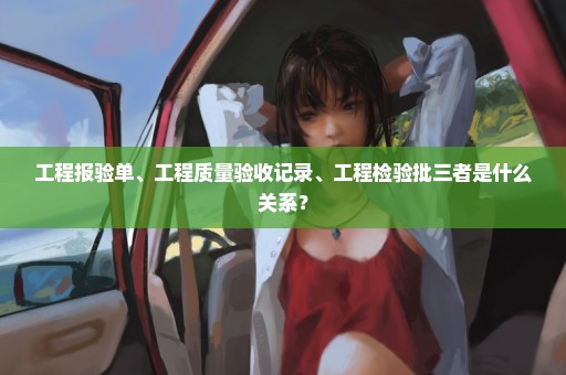 工程报验单、工程质量验收记录、工程检验批三者是什么关系？