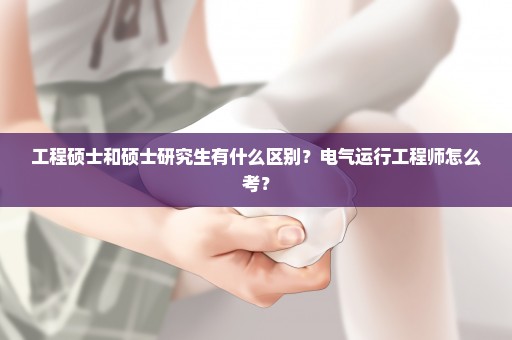 工程硕士和硕士研究生有什么区别？电气运行工程师怎么考？