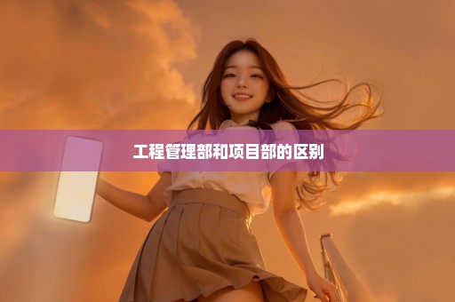 工程管理部和项目部的区别